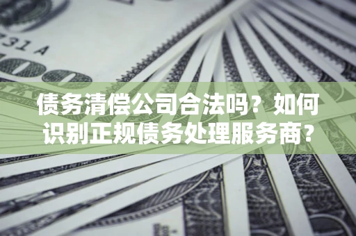 武汉债务清偿公司合法吗？如何识别正规债务处理服务商？