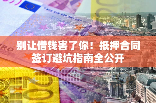 武汉别让借钱害了你！抵押合同签订避坑指南全公开